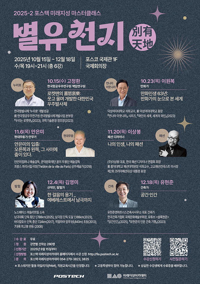 2025-2 포스텍 미래지성 마스터클래스  별유천지別有天地  2025년 10월 15일 ~ 12월 18일 수/목 19시~21시(총 6강)  포스코 국제관 1F 국제회의장  누리호 10.15(수) 고정환 한국항공우주연구원 책임연구원 로켓맨의 喜怒哀樂: 웃고 울며 개발한 대한민국 우주발사체 한국형발사체 '누리호' 개발성공 前 한국항공우주연구원 한국형발사체개발사업 본부장 우리는 로켓맨(2023), 과학기술훈장 창조장(2023)  먼나라 이웃나라 10.23(목) 이원복 만화가 만화인생 63년: 만화가의 눈으로 본 세계 덕성여자대학교 석좌교수, 前 덕성여자대학교 총장 먼나라 이웃나라 시리즈, 와인의 세계, 세계의 와인(2023)  현대무용 11.6(목) 안은미 현대무용가·안무가 안은미의 입춤: 오른쪽과 왼쪽, 그 사이에 춤이 있다.  안은미컴퍼니 예술감독, 관악문화재단 꿈의 무용단 예술감독 프랑스 파리시립극장(Théâtre de la ville de Paris) 상주예술가(2018)  패션 11.20(목) 이상봉 패션 디자이너 나의 인생, 나의 패션 (주)이상봉 대표, 한국 패션 디자이너 연합회 회장 前 홍익대학교 패션대학원장 석좌교수, 고교패션컨테스트 이사장 제2회 코리아패션대상 대통령 표창  탐험 12.4(목) 김영미 산악인, 탐험가 한 걸음의 용기_에베레스트에서 남극까지 노스페이스 애슬리트팀 소속 극대륙 단독 횡단 1,786km(2025), 남극점 단독 도달 1,186km(2023), 바이칼호수 단독 종단 724km(2017), 히말라야 암푸1(6,840m) 초등(2013), 7대륙 최고봉 완등 (2008)  건축 12.18(목) 유현준 건축가 공간인간 유현준앤파트너스건축사사무소 대표 건축가 한국건축가협회 국제문화예술부회장, 유튜브 <셜록현준> 공간인간(2025), 유현준의 인문 건축 기행(2023)   수강료: 무료 정원: 선착순 280명 신청기간: 2025년 9월 15일부터 신청방법: 포스텍 미래지성아카데미 홈페이지에서 수강 신청 문의: 포스텍 미래지성아카데미 054-279-3823, 3825  *포스테키안 활동 마일리지(PAM), 직원교육시간을 인정합니다. *고등학생부터 참여 가능합니다.  *성실한 수강생에게 수료증을 배부합니다.   수강신청하기(https://postechpice456.mycafe24.com/product/item.php?it_id=1751243031, 포스텍 미래지성아카데미 홈페이지)  사전질문하기(https://naver.me/xslrH0s2, 네이버폼)  POSTECH 미래지성아카데미 POSTECH Future intelligence Academy