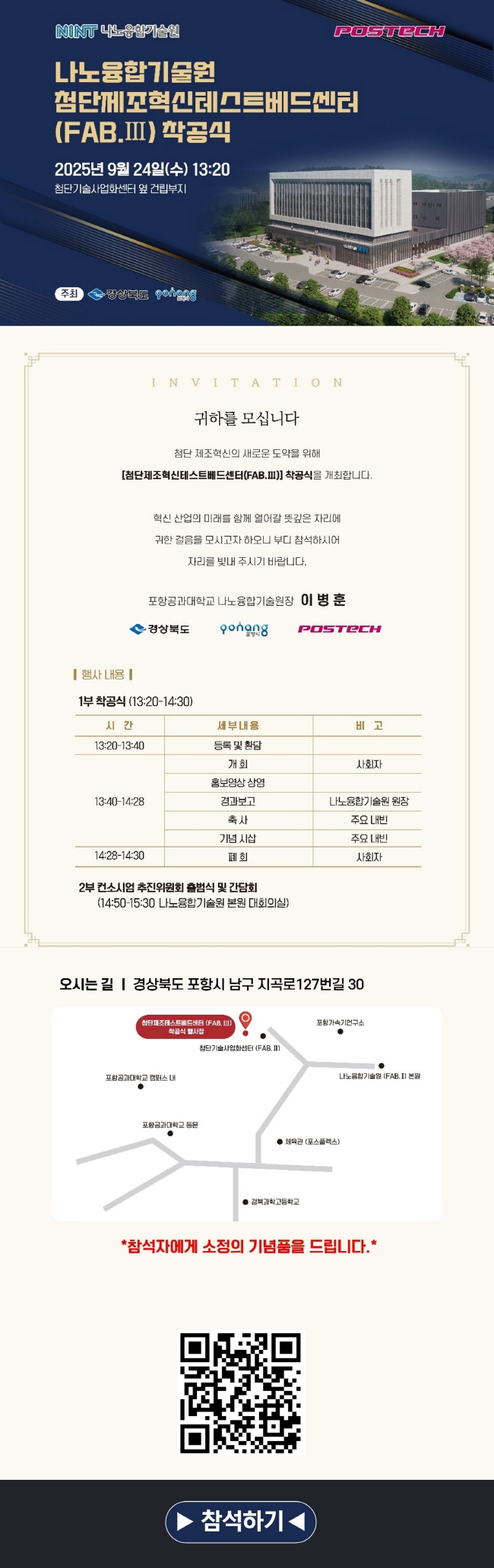 나노융합기술원 첨단제조혁신테스트베드센터(FAB.Ⅲ) 착공식 개최 안내  나노융합기술원에서는 첨단제조혁신테스트베드센터(FAB.Ⅲ) 착공식 기념 행사를 개최합니다. 구성원 여러분의 많은 관심과 참여를 바랍니다. 참가 신청은 아래 참석하기 링크 또는 QR코드를 통해 진행해 주십시오.  [INVITATION]  귀하를 모십니다. 첨단 제조혁신의 새로운 도약을 위해 [첨단제조혁신테스트베드센터(FAB.Ⅲ)] 착공식을 개최합니다. 혁신 산업의 미래를 함께 열어갈 뜻깊은 자리에 귀한 걸음을 모시고자 하오니 부디 참석하시어 자리를 빛내 주시기 바랍니다. 포항공과대학교 나노융합기술원장 이병훈  [행사 내용]  ㅇ (일시) 2025년 9월 24일(수) 13:20 ㅇ (장소) 첨단기술사업화센터 옆 건립부지 ㅇ (주최) 경상북도, 포항시 ㅇ (주관) 포스텍 나노융합기술원 ㅇ 1부 착공식 (13:20~14:30)   - 13:20~13:40 등록 및 환담   - 13:40~14:28 개회 (사회자) / 홍보영상 상영 / 경과보고 (나노융합기술원 원장) / 축사 및 기념 시삽 (주요 내빈)   - 14:28~14:30 폐회 (사회자) ㅇ 2부 컨소시엄 추진위원회 출범식 및 간담회 (14:50~15:30 나노융합기술원 본원 대회의실)  ㅇ (오시는 길) 경상북도 포항시 남구 지곡로127번길 30   - 포스플렉스(POSPLEX) 진입 -> 경비실 진입 -> 좌측 첨단기술사업화센터 옆 건립부지 도착 (본문과 동일)  ㅇ (참석하기) https://forms.gle/pSR7a88TGwFbysZw7 (구글폼) 